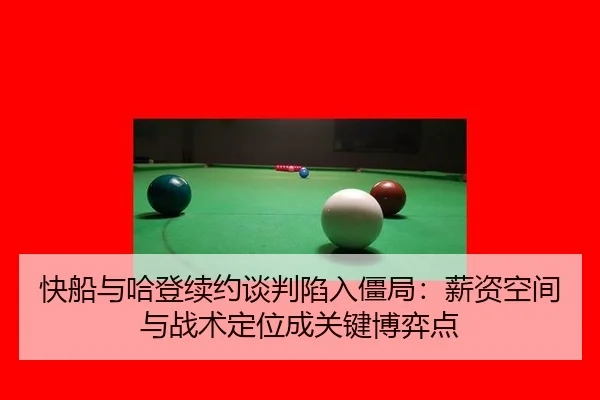 快船与哈登续约谈判陷入僵局：薪资空间与战术定位成关键博弈点