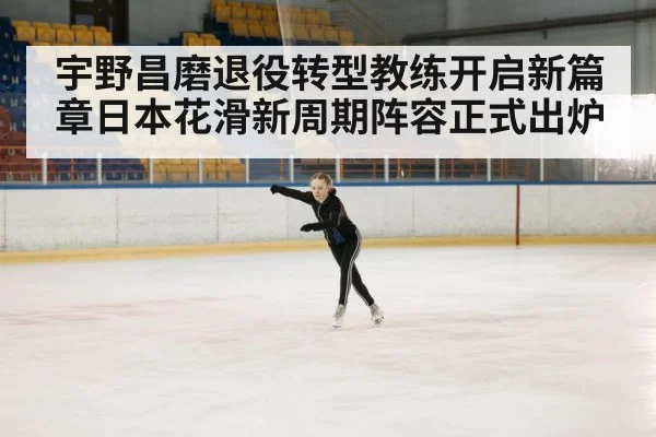 宇野昌磨退役转型教练开启新篇章日本花滑新周期阵容正式出炉